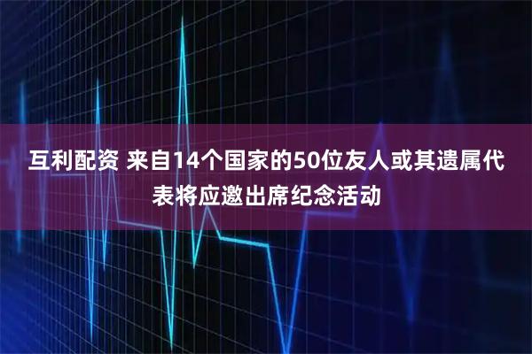互利配资 来自14个国家的50位友人或其遗属代表将应邀出席纪念活动