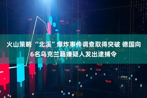 火山策略 “北溪”爆炸事件调查取得突破 德国向6名乌克兰籍嫌疑人发出逮捕令