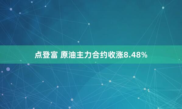 点登富 原油主力合约收涨8.48%