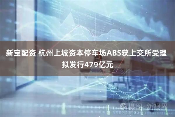 新宝配资 杭州上城资本停车场ABS获上交所受理 拟发行479亿元