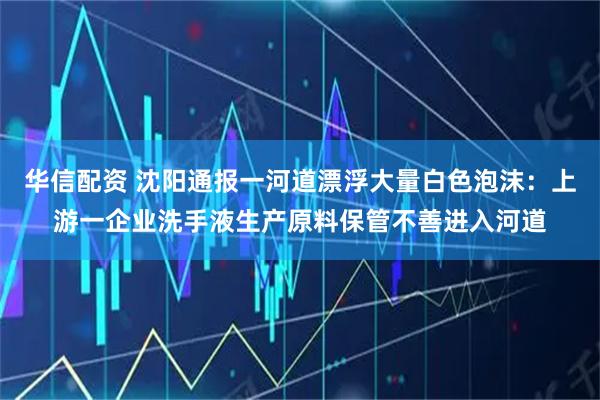 华信配资 沈阳通报一河道漂浮大量白色泡沫：上游一企业洗手液生产原料保管不善进入河道