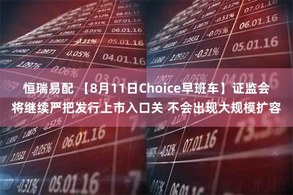 恒瑞易配 【8月11日Choice早班车】证监会将继续严把发行上市入口关 不会出现大规模扩容