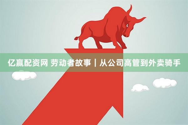 亿赢配资网 劳动者故事｜从公司高管到外卖骑手