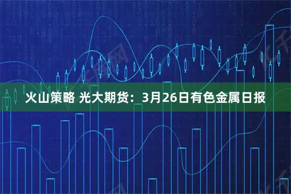 火山策略 光大期货：3月26日有色金属日报