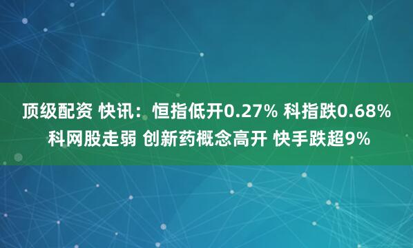 顶级配资 快讯：恒指低开0.27% 科指跌0.68% 科网股走弱 创新药概念高开 快手跌超9%