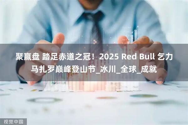 聚赢盘 踏足赤道之冠！2025 Red Bull 乞力马扎罗巅峰登山节_冰川_全球_成就
