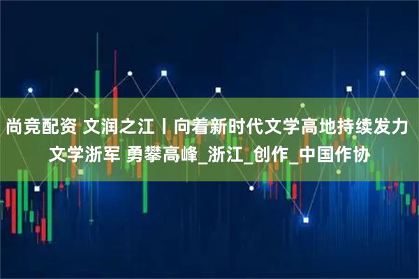 尚竞配资 文润之江丨向着新时代文学高地持续发力 文学浙军 勇攀高峰_浙江_创作_中国作协