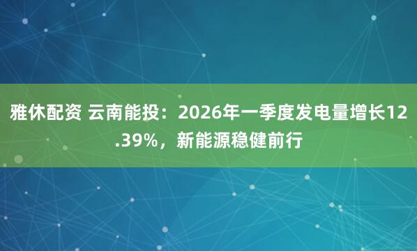 雅休配资 云南能投：2026年一季度发电量增长12.39%，新能源稳健前行