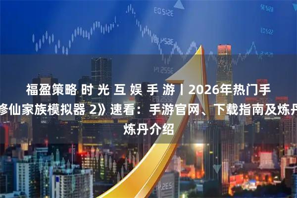 福盈策略 时 光 互 娱 手 游丨2026年热门手游《修仙家族模拟器 2》速看：手游官网、下载指南及炼丹介绍