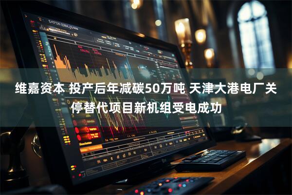维嘉资本 投产后年减碳50万吨 天津大港电厂关停替代项目新机组受电成功