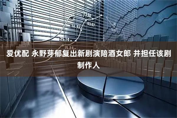 爱优配 永野芽郁复出新剧演陪酒女郎 并担任该剧制作人