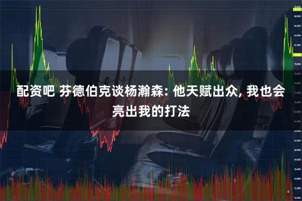 配资吧 芬德伯克谈杨瀚森: 他天赋出众, 我也会亮出我的打法