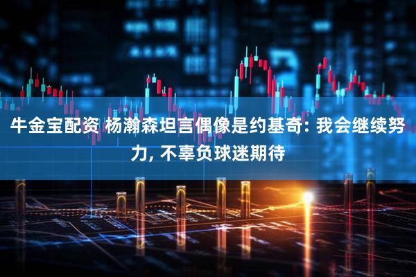 牛金宝配资 杨瀚森坦言偶像是约基奇: 我会继续努力, 不辜负球迷期待