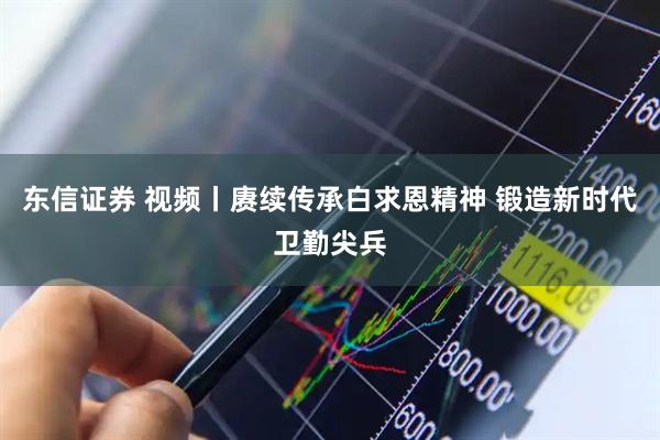 东信证券 视频丨赓续传承白求恩精神 锻造新时代卫勤尖兵