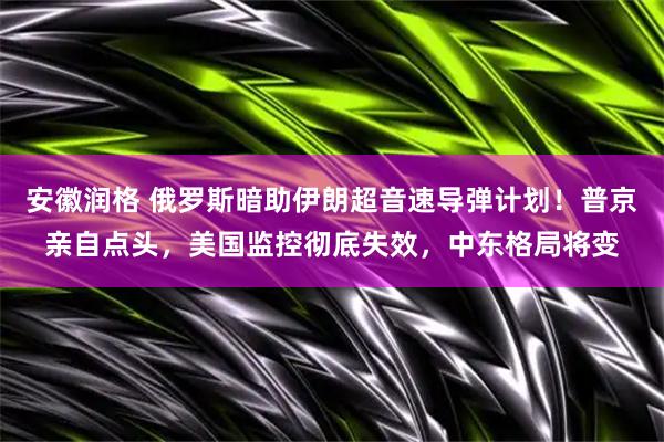 安徽润格 俄罗斯暗助伊朗超音速导弹计划！普京亲自点头，美国监控彻底失效，中东格局将变