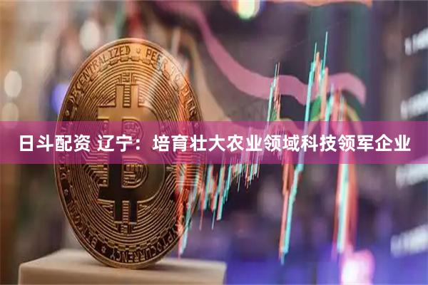 日斗配资 辽宁：培育壮大农业领域科技领军企业